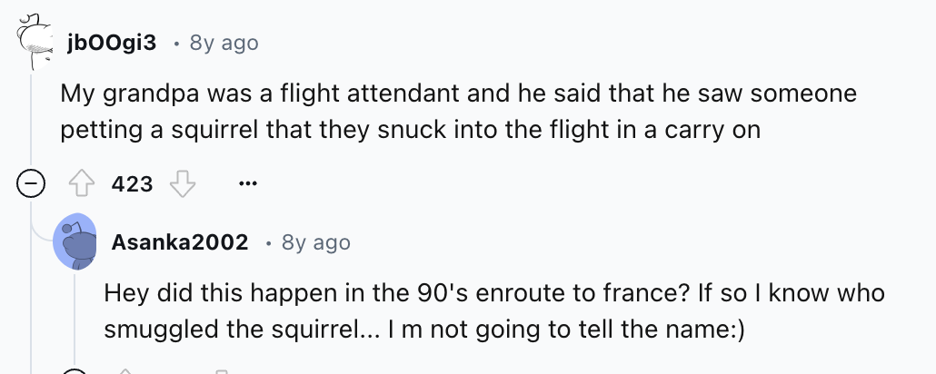 screenshot - jbOOgi3 . 8y ago My grandpa was a flight attendant and he said that he saw someone petting a squirrel that they snuck into the flight in a carry on 423 ... Asanka2002 8y ago Hey did this happen in the 90's enroute to france? If so I know who 